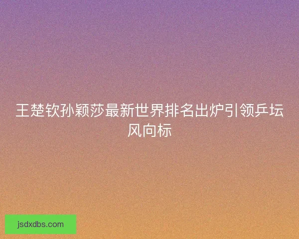 王楚钦孙颖莎最新世界排名出炉引领乒坛风向标